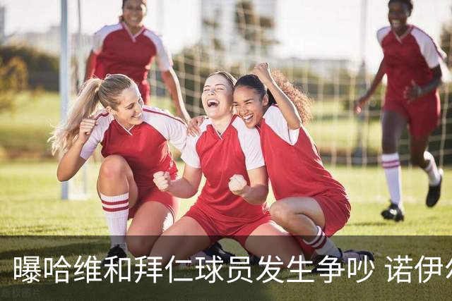 曝哈维和拜仁球员发生争吵 诺伊尔让他闭嘴